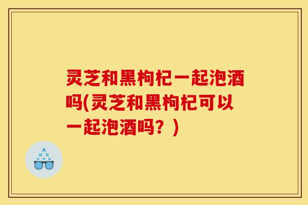 灵芝和黑枸杞一起泡酒吗(灵芝和黑枸杞可以一起泡酒吗？)