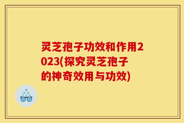 灵芝孢子功效和作用2023(探究灵芝孢子的神奇效用与功效)