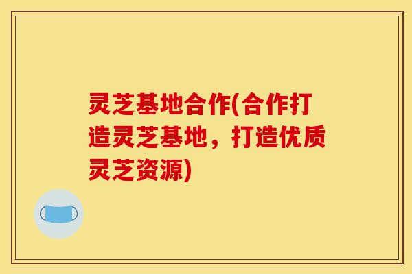 灵芝基地合作(合作打造灵芝基地，打造优质灵芝资源)