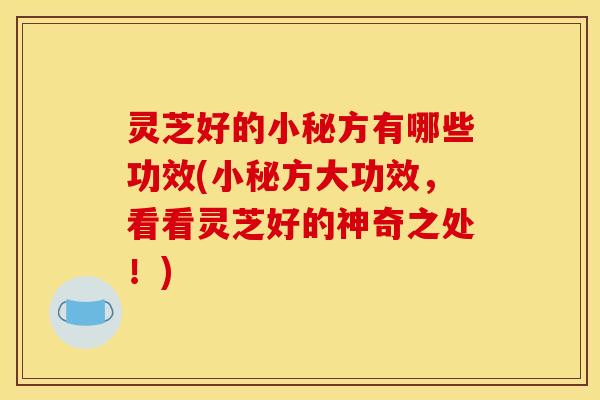 灵芝好的小秘方有哪些功效(小秘方大功效,看看灵芝好的神奇之处!)