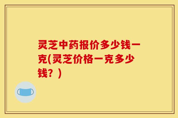 灵芝中药报价多少钱一克(灵芝价格一克多少钱?)
