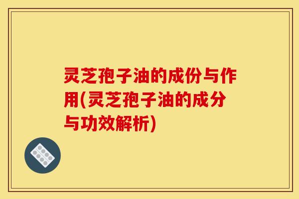 灵芝孢子油的成份与作用(灵芝孢子油的成分与功效解析)