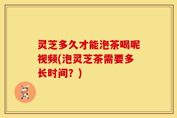 灵芝多久才能泡茶喝呢视频(泡灵芝茶需要多长时间？)