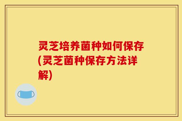 灵芝培养菌种如何保存(灵芝菌种保存方法详解)
