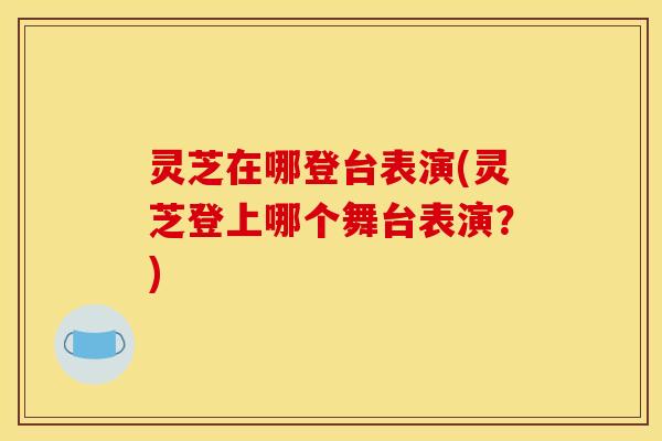 灵芝在哪登台表演(灵芝登上哪个舞台表演?)