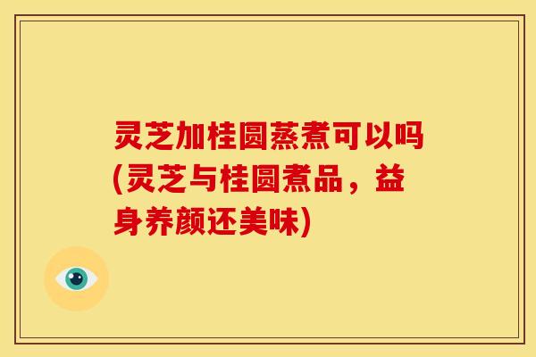 灵芝加桂圆蒸煮可以吗(灵芝与桂圆煮品，益身养颜还美味)