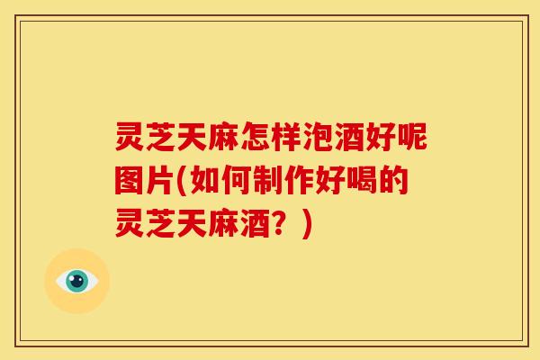 灵芝天麻怎样泡酒好呢图片(如何制作好喝的灵芝天麻酒?)