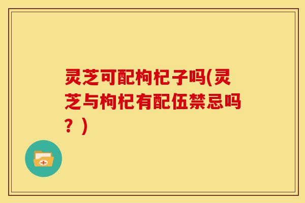 灵芝可配枸杞子吗(灵芝与枸杞有配伍禁忌吗?)