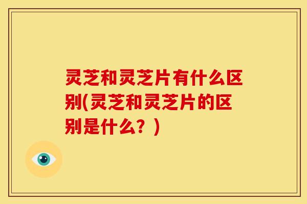 灵芝和灵芝片有什么区别(灵芝和灵芝片的区别是什么?)