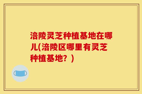 涪陵灵芝种植基地在哪儿(涪陵区哪里有灵芝种植基地？)