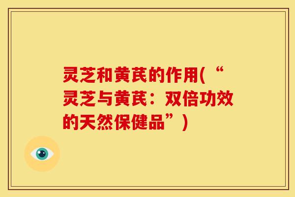 灵芝和黄芪的作用(“灵芝与黄芪:双倍功效的天然保健品”)