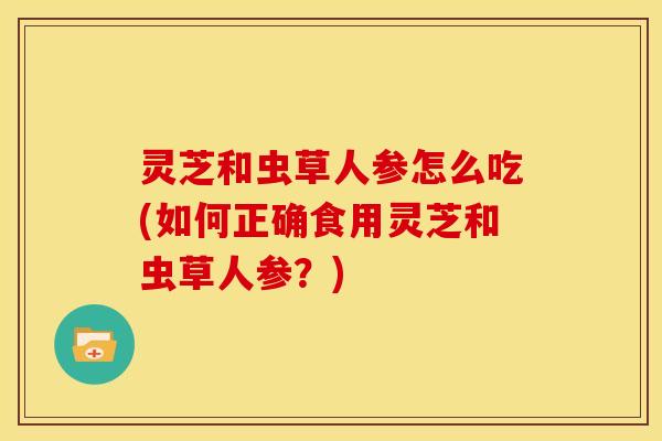 灵芝和虫草人参怎么吃(如何正确食用灵芝和虫草人参？)