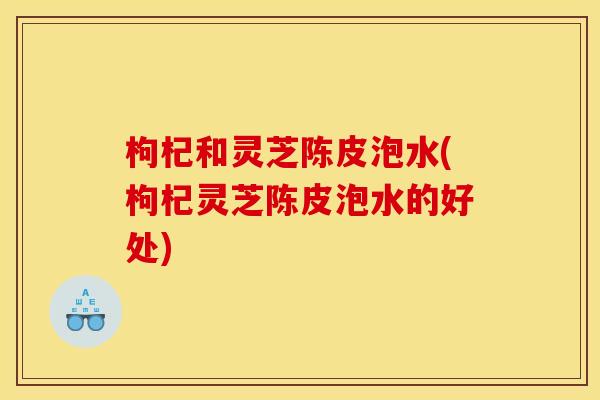 枸杞和灵芝陈皮泡水(枸杞灵芝陈皮泡水的好处)