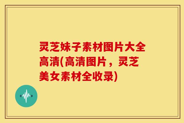 灵芝妹子素材图片大全高清(高清图片,灵芝美女素材全收录)