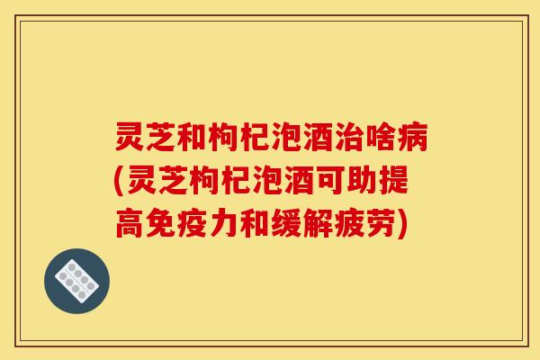 灵芝和枸杞泡酒治啥病(灵芝枸杞泡酒可助提高免疫力和缓解疲劳)