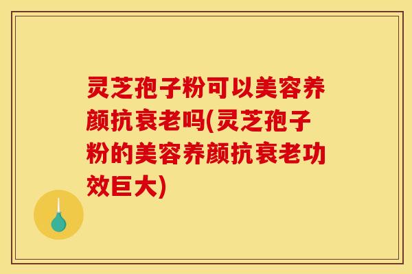 灵芝孢子粉可以美容养颜抗衰老吗(灵芝孢子粉的美容养颜抗衰老功效巨大)