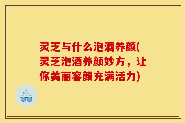 灵芝与什么泡酒养颜(灵芝泡酒养颜妙方,让你美丽容颜充满活力)