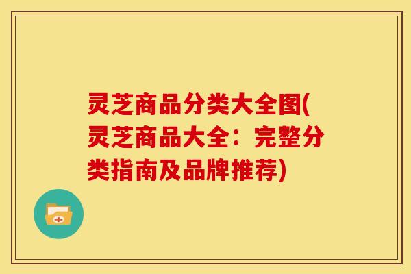 灵芝商品分类大全图(灵芝商品大全：完整分类指南及品牌推荐)