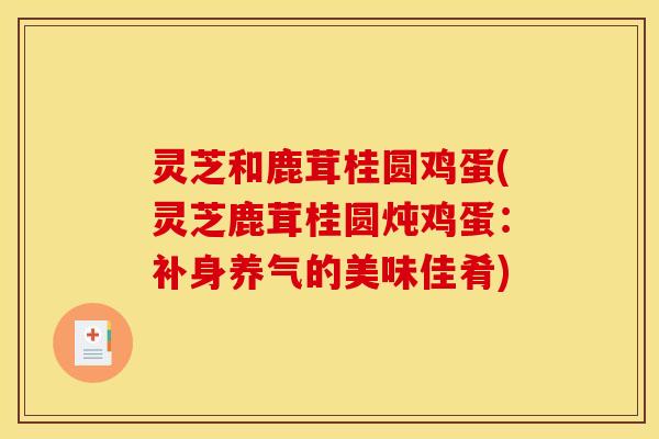 灵芝和鹿茸桂圆鸡蛋(灵芝鹿茸桂圆炖鸡蛋:补身养气的美味佳肴)