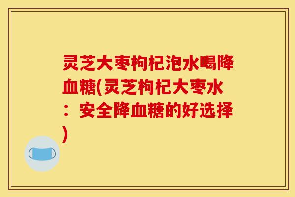 灵芝大枣枸杞泡水喝降血糖(灵芝枸杞大枣水:安全降血糖的好选择)