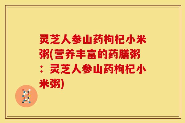 灵芝人参山药枸杞小米粥(营养丰富的药膳粥:灵芝人参山药枸杞小米粥)