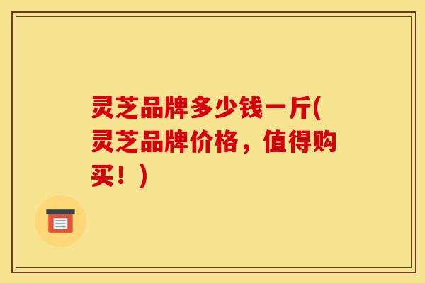 灵芝品牌多少钱一斤(灵芝品牌价格，值得购买！)