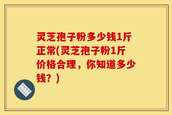 灵芝孢子粉多少钱1斤正常(灵芝孢子粉1斤价格合理,你知道多少钱?)
