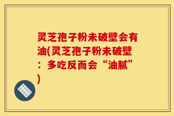 灵芝孢子粉未破壁会有油(灵芝孢子粉未破壁:多吃反而会“油腻”)