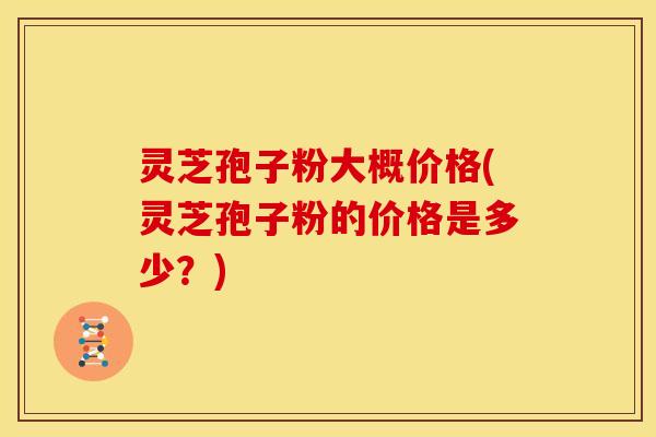 灵芝孢子粉大概价格(灵芝孢子粉的价格是多少?)