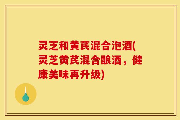 灵芝和黄芪混合泡酒(灵芝黄芪混合酿酒,健康美味再升级)