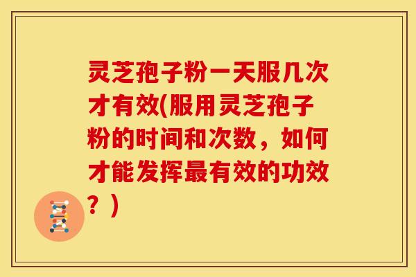 灵芝孢子粉一天服几次才有效(服用灵芝孢子粉的时间和次数,如何才能发挥最有效的功效?)