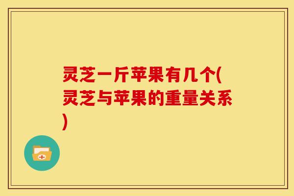 灵芝一斤苹果有几个(灵芝与苹果的重量关系)