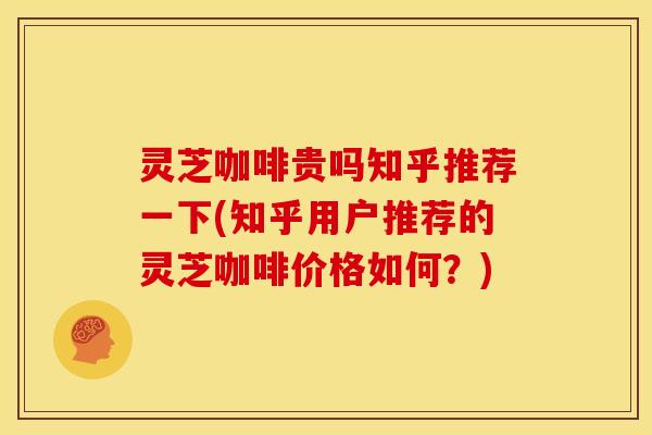 灵芝咖啡贵吗知乎推荐一下(知乎用户推荐的灵芝咖啡价格如何？)