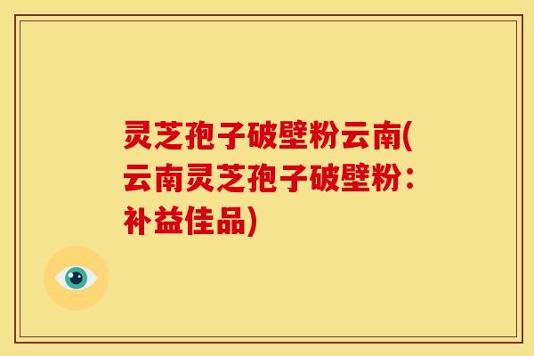 灵芝孢子破壁粉云南(云南灵芝孢子破壁粉:补益佳品)