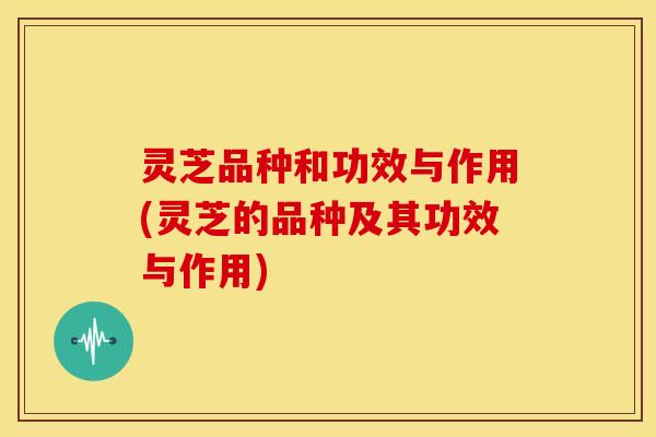 灵芝品种和功效与作用(灵芝的品种及其功效与作用)