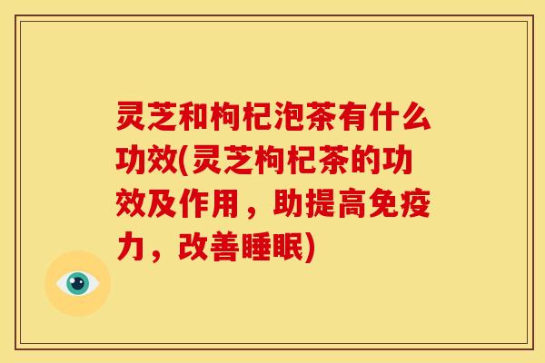 灵芝和枸杞泡茶有什么功效(灵芝枸杞茶的功效及作用,助提高免疫力,改善睡眠)