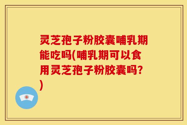 灵芝孢子粉胶囊哺乳期能吃吗(哺乳期可以食用灵芝孢子粉胶囊吗？)