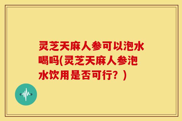 灵芝天麻人参可以泡水喝吗(灵芝天麻人参泡水饮用是否可行?)
