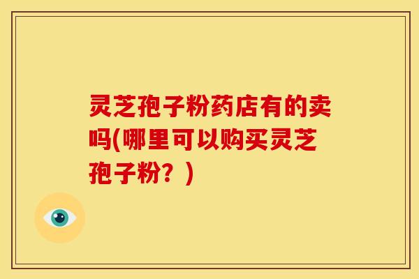 灵芝孢子粉药店有的卖吗(哪里可以购买灵芝孢子粉?)