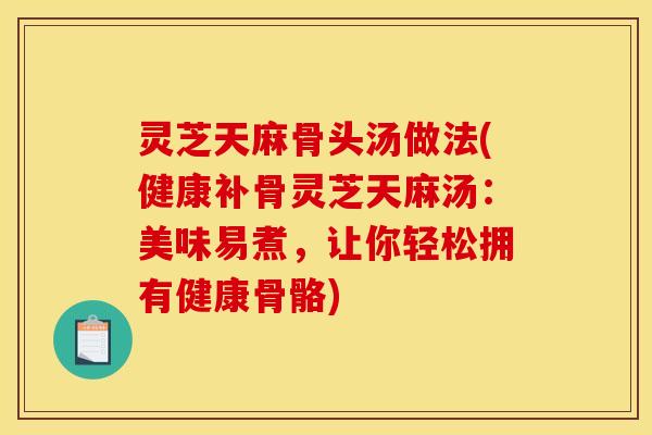 灵芝天麻骨头汤做法(健康补骨灵芝天麻汤：美味易煮，让你轻松拥有健康骨骼)