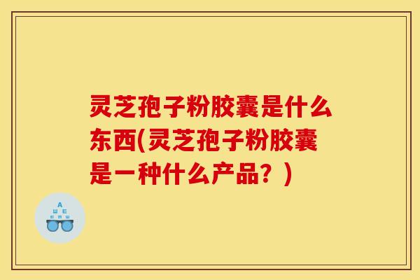 灵芝孢子粉胶囊是什么东西(灵芝孢子粉胶囊是一种什么产品?)
