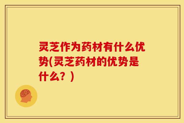 灵芝作为药材有什么优势(灵芝药材的优势是什么？)