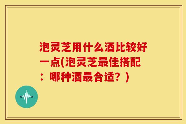 泡灵芝用什么酒比较好一点(泡灵芝最佳搭配：哪种酒最合适？)