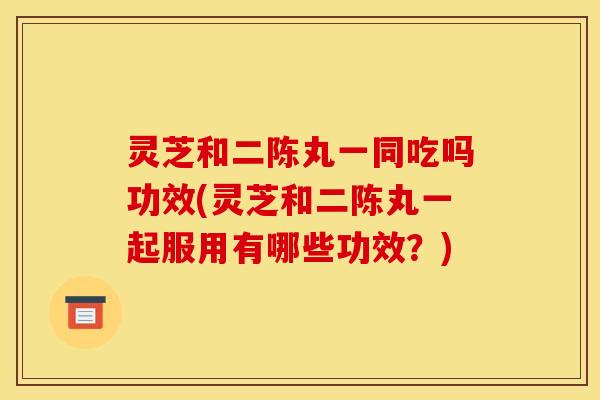 灵芝和二陈丸一同吃吗功效(灵芝和二陈丸一起服用有哪些功效？)