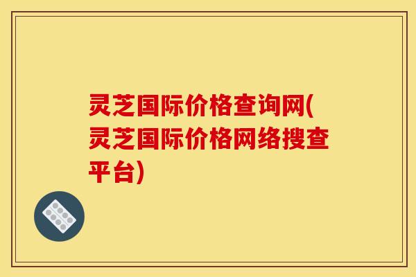 灵芝国际价格查询网(灵芝国际价格网络搜查平台)