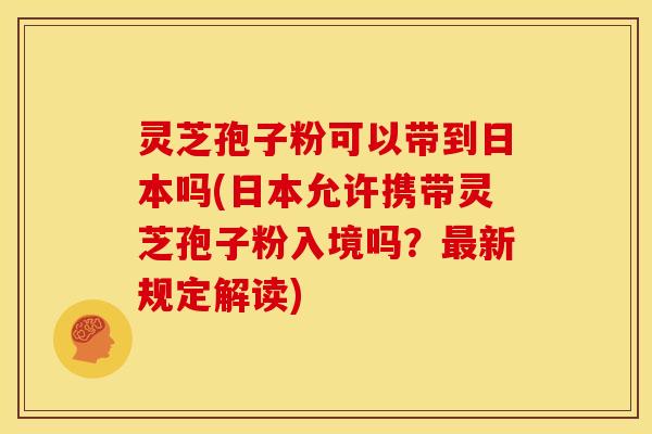 灵芝孢子粉可以带到日本吗(日本允许携带灵芝孢子粉入境吗？最新规定解读)