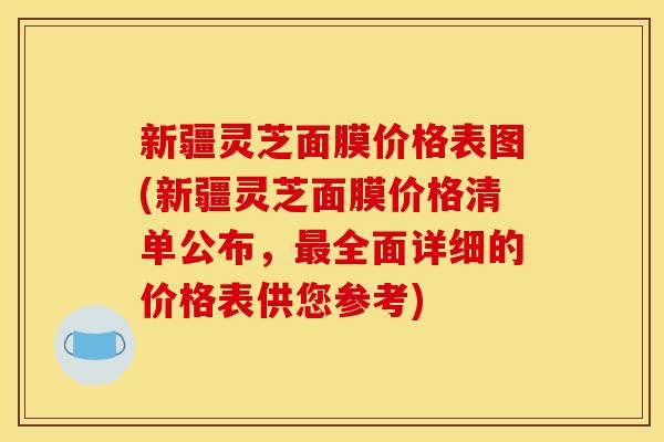 新疆灵芝面膜价格表图(新疆灵芝面膜价格清单公布,最全面详细的价格表供您参考)