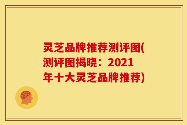 灵芝品牌推荐测评图(测评图揭晓:2021年十大灵芝品牌推荐)