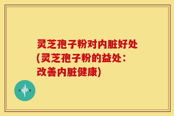 灵芝孢子粉对内脏好处(灵芝孢子粉的益处:改善内脏健康)