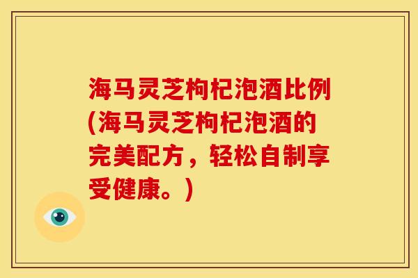 海马灵芝枸杞泡酒比例(海马灵芝枸杞泡酒的完美配方,轻松自制享受健康。)